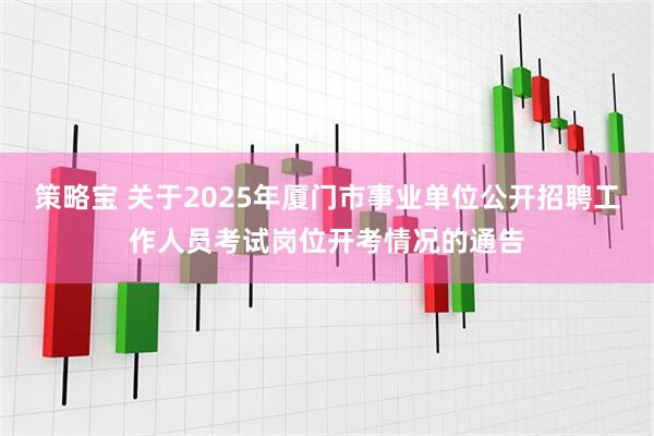 策略宝 关于2025年厦门市事业单位公开招聘工作人员考试岗位开考情况的通告