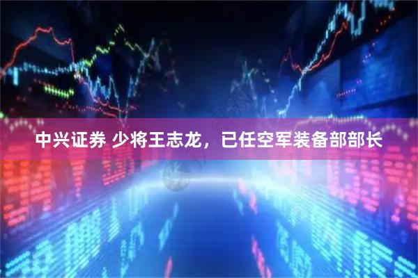 中兴证券 少将王志龙，已任空军装备部部长