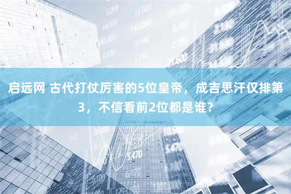启远网 古代打仗厉害的5位皇帝，成吉思汗仅排第3，不信看前2位都是谁？