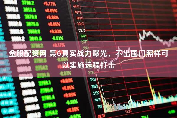 金股配资网 轰6真实战力曝光，不出国门照样可以实施远程打击