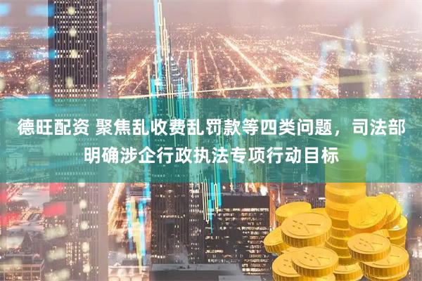 德旺配资 聚焦乱收费乱罚款等四类问题，司法部明确涉企行政执法专项行动目标