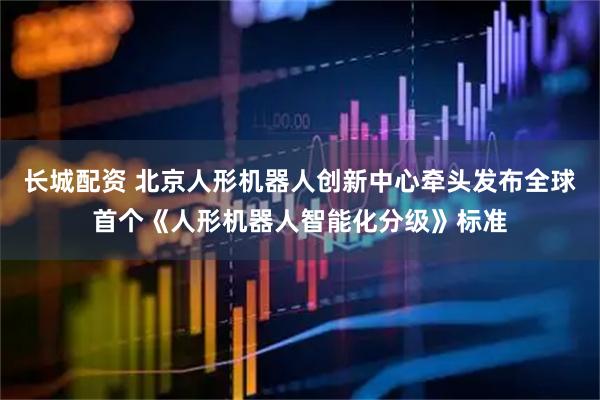 长城配资 北京人形机器人创新中心牵头发布全球首个《人形机器人智能化分级》标准