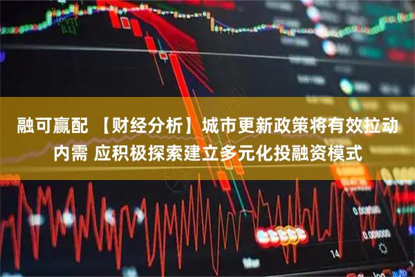融可赢配 【财经分析】城市更新政策将有效拉动内需 应积极探索建立多元化投融资模式