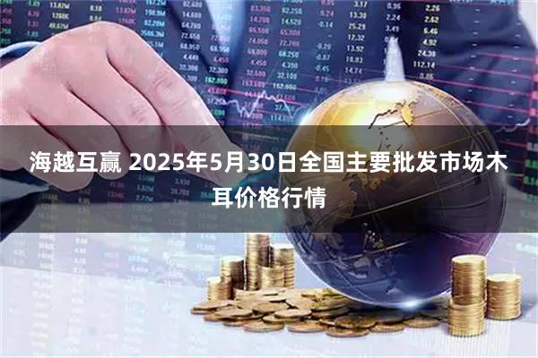 海越互赢 2025年5月30日全国主要批发市场木耳价格行情