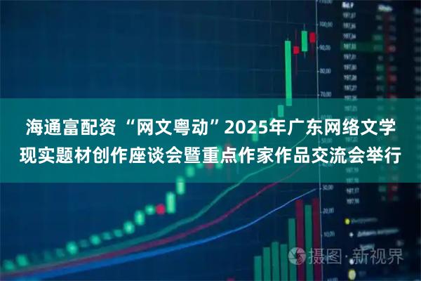 海通富配资 “网文粤动”2025年广东网络文学现实题材创作座谈会暨重点作家作品交流会举行