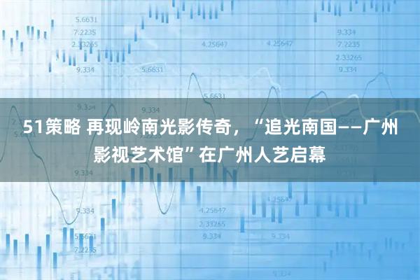 51策略 再现岭南光影传奇，“追光南国——广州影视艺术馆”在广州人艺启幕