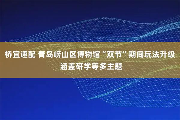 桥宜速配 青岛崂山区博物馆“双节”期间玩法升级 涵盖研学等多主题