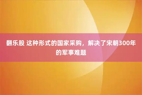 翻乐股 这种形式的国家采购，解决了宋朝300年的军事难题