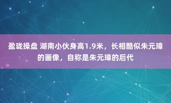 盈珑操盘 湖南小伙身高1.9米，长相酷似朱元璋的画像，自称是朱元璋的后代