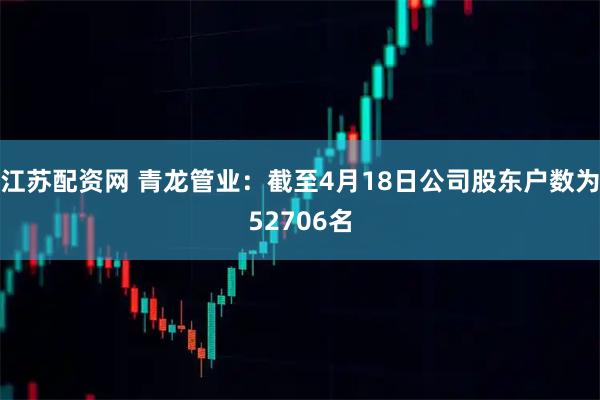 江苏配资网 青龙管业：截至4月18日公司股东户数为52706名