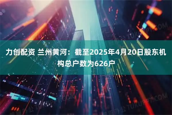 力创配资 兰州黄河：截至2025年4月20日股东机构总户数为626户
