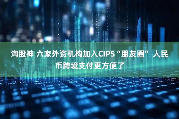 淘股神 六家外资机构加入CIPS“朋友圈” 人民币跨境支付更方便了
