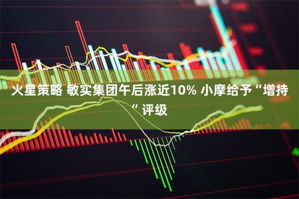 火星策略 敏实集团午后涨近10% 小摩给予“增持”评级