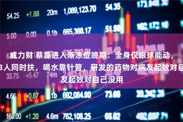 威力财 蔡磊进入渐冻症晚期:全身仅眼球能动,起身需3人同时扶,喝水靠针管,研发的药物对病友起效对自己没用