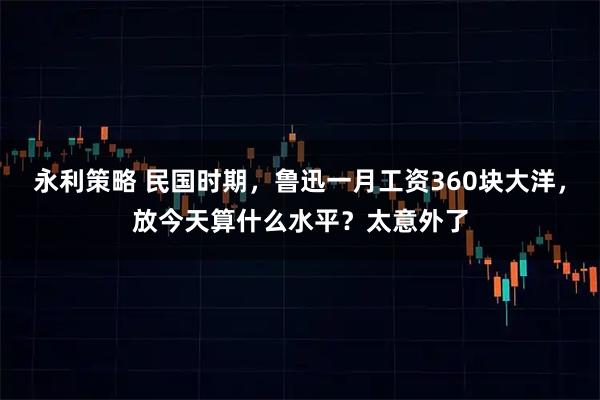 永利策略 民国时期,鲁迅一月工资360块大洋,放今天算什么水平?太意外了