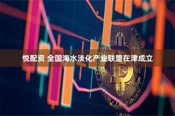 悦配资 全国海水淡化产业联盟在津成立