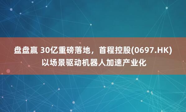盘盘赢 30亿重磅落地，首程控股(0697.HK) 以场景驱动机器人加速产业化