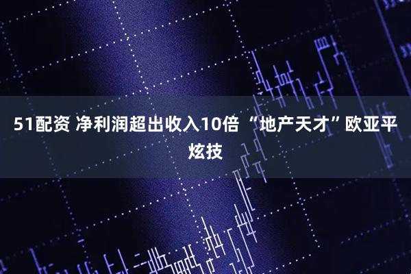 51配资 净利润超出收入10倍 “地产天才”欧亚平炫技