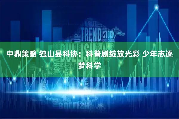 中鼎策略 独山县科协：科普剧绽放光彩 少年志逐梦科学