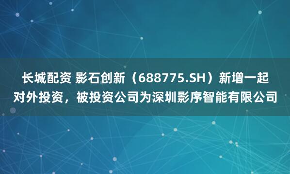 长城配资 影石创新（688775.SH）新增一起对外投资，被投资公司为深圳影序智能有限公司