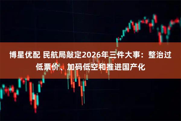 博星优配 民航局敲定2026年三件大事：整治过低票价、加码低空和推进国产化