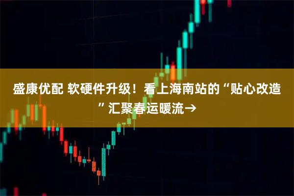 盛康优配 软硬件升级！看上海南站的“贴心改造”汇聚春运暖流→